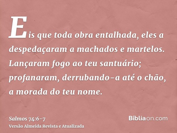 Eis que toda obra entalhada, eles a despedaçaram a machados e martelos.Lançaram fogo ao teu santuário; profanaram, derrubando-a até o chão, a morada do teu nome