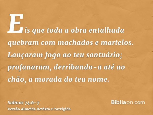 Eis que toda a obra entalhada quebram com machados e martelos.Lançaram fogo ao teu santuário; profanaram, derribando-a até ao chão, a morada do teu nome.