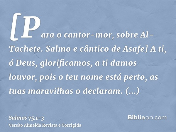 [Para o cantor-mor, sobre Al-Tachete. Salmo e cântico de Asafe] A ti, ó Deus, glorificamos, a ti damos louvor, pois o teu nome está perto, as tuas maravilhas o 