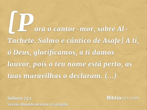 [Para o cantor-mor, sobre Al-Tachete. Salmo e cântico de Asafe] A ti, ó Deus, glorificamos, a ti damos louvor, pois o teu nome está perto, as tuas maravilhas o 