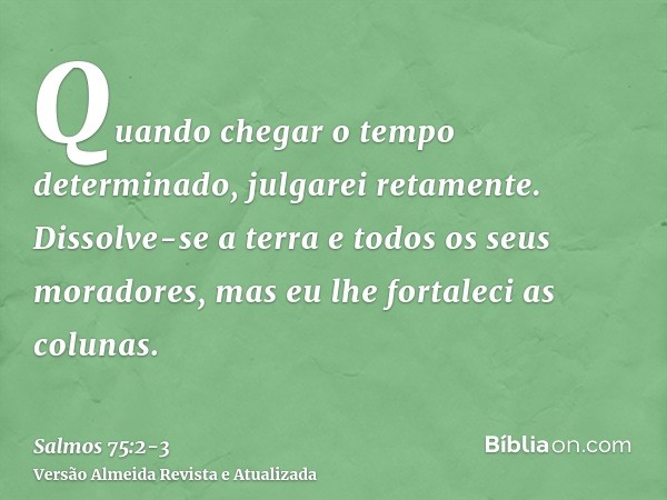 Quando chegar o tempo determinado, julgarei retamente.Dissolve-se a terra e todos os seus moradores, mas eu lhe fortaleci as colunas.