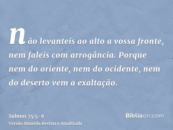 não levanteis ao alto a vossa fronte, nem faleis com arrogância.Porque nem do oriente, nem do ocidente, nem do deserto vem a exaltação.