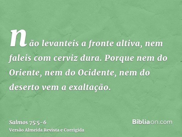 não levanteis a fronte altiva, nem faleis com cerviz dura.Porque nem do Oriente, nem do Ocidente, nem do deserto vem a exaltação.
