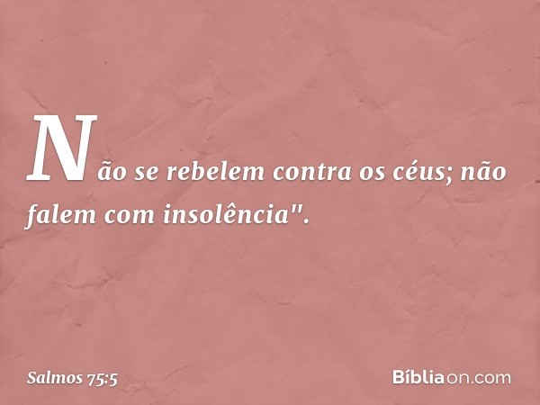 Não se rebelem contra os céus;
não falem com insolência". -- Salmo 75:5