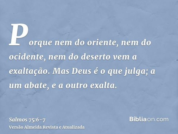 Porque nem do oriente, nem do ocidente, nem do deserto vem a exaltação.Mas Deus é o que julga; a um abate, e a outro exalta.