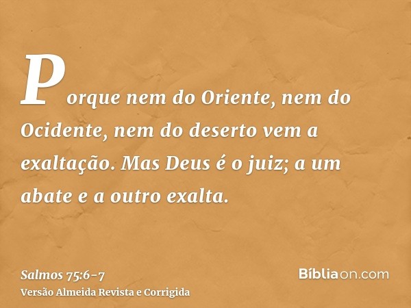 Porque nem do Oriente, nem do Ocidente, nem do deserto vem a exaltação.Mas Deus é o juiz; a um abate e a outro exalta.