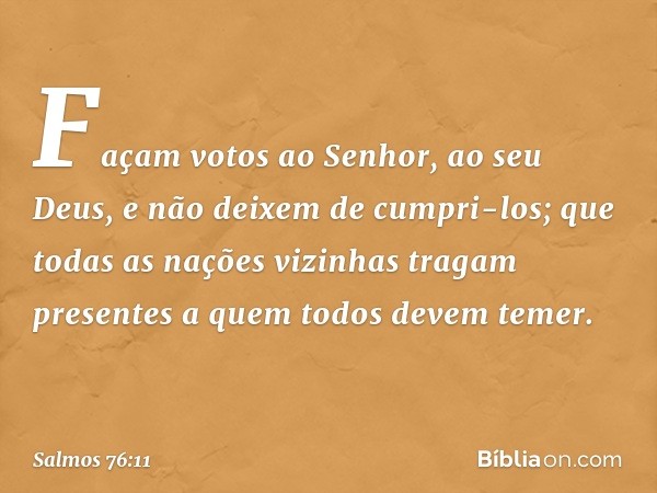 Façam votos ao Senhor, ao seu Deus,
e não deixem de cumpri-los;
que todas as nações vizinhas tragam presentes
a quem todos devem temer. -- Salmo 76:11