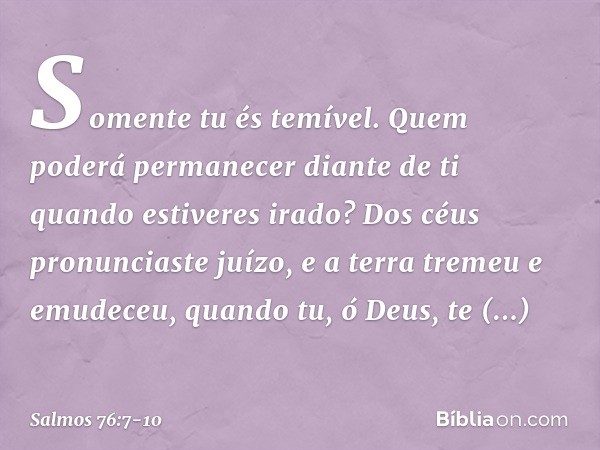 Somente tu és temível.
Quem poderá permanecer diante de ti
quando estiveres irado? Dos céus pronunciaste juízo,
e a terra tremeu e emudeceu, quando tu, ó Deus, 