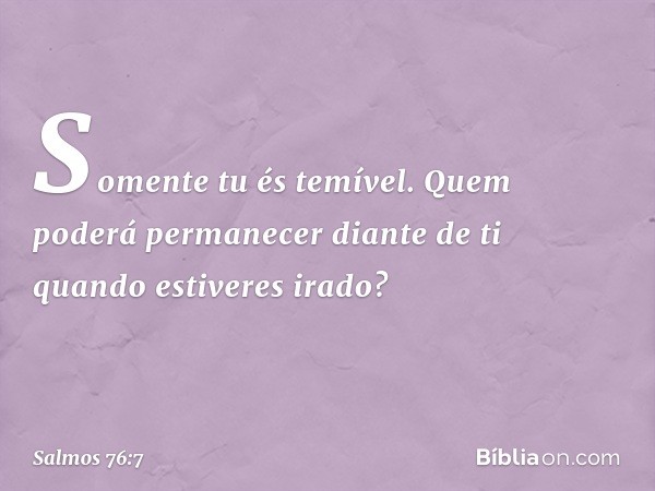 Somente tu és temível.
Quem poderá permanecer diante de ti
quando estiveres irado? -- Salmo 76:7