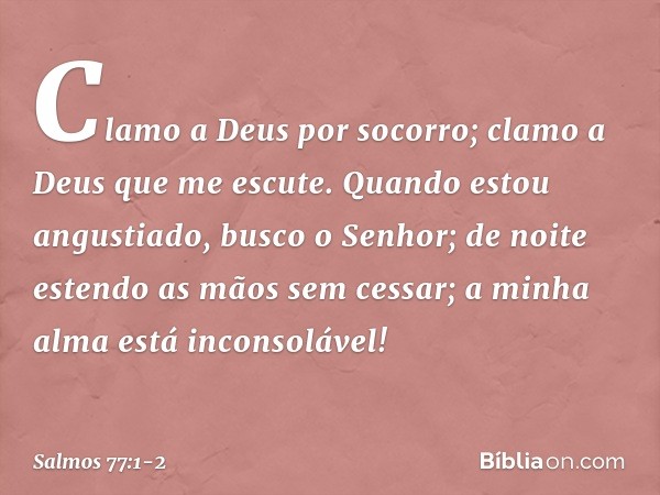 Clamo a Deus por socorro;
clamo a Deus que me escute. Quando estou angustiado, busco o Senhor;
de noite estendo as mãos sem cessar;
a minha alma está inconsoláv