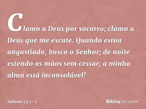 Clamo a Deus por socorro;
clamo a Deus que me escute. Quando estou angustiado, busco o Senhor;
de noite estendo as mãos sem cessar;
a minha alma está inconsoláv