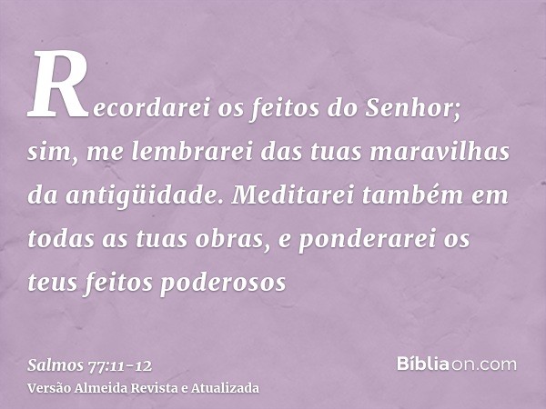 Recordarei os feitos do Senhor; sim, me lembrarei das tuas maravilhas da antigüidade.Meditarei também em todas as tuas obras, e ponderarei os teus feitos podero