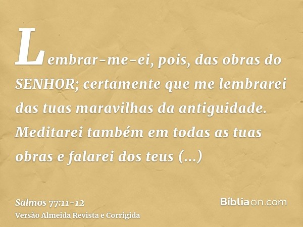 Lembrar-me-ei, pois, das obras do SENHOR; certamente que me lembrarei das tuas maravilhas da antiguidade.Meditarei também em todas as tuas obras e falarei dos t