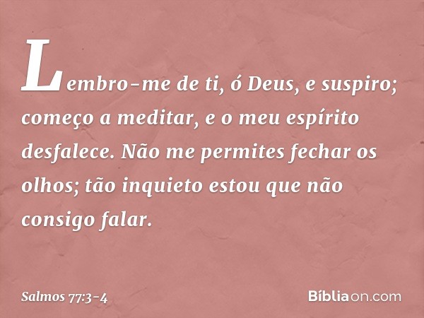 Lembro-me de ti, ó Deus, e suspiro;
começo a meditar,
e o meu espírito desfalece. Não me permites fechar os olhos;
tão inquieto estou que não consigo falar. -- 