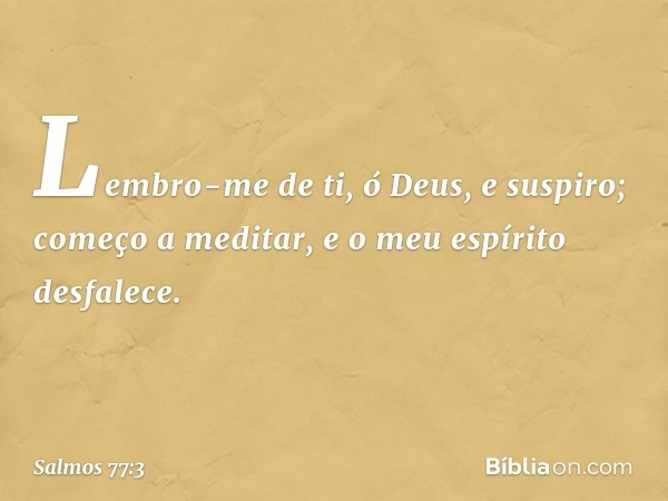 Lembro-me de ti, ó Deus, e suspiro;
começo a meditar,
e o meu espírito desfalece. -- Salmo 77:3