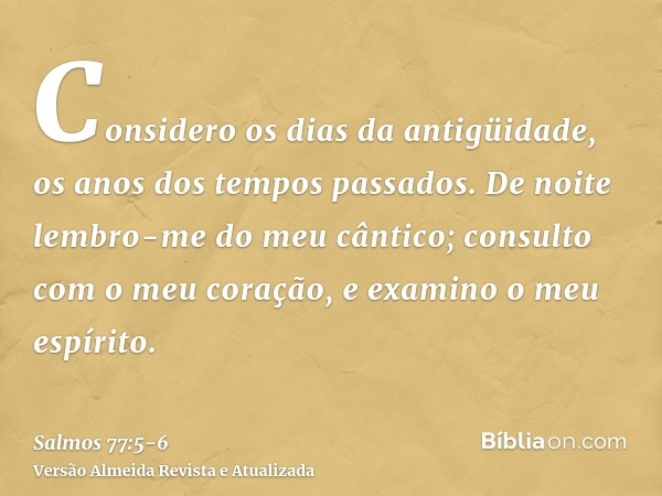 Considero os dias da antigüidade, os anos dos tempos passados.De noite lembro-me do meu cântico; consulto com o meu coração, e examino o meu espírito.