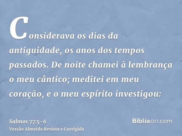 Considerava os dias da antiguidade, os anos dos tempos passados.De noite chamei à lembrança o meu cântico; meditei em meu coração, e o meu espírito investigou: