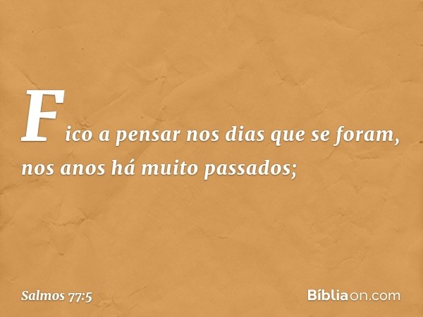 Fico a pensar nos dias que se foram,
nos anos há muito passados; -- Salmo 77:5