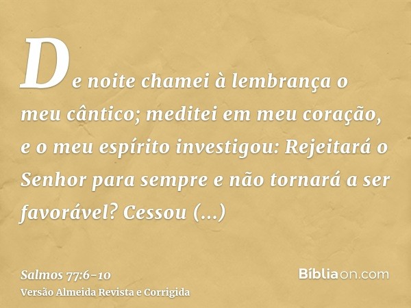 De noite chamei à lembrança o meu cântico; meditei em meu coração, e o meu espírito investigou:Rejeitará o Senhor para sempre e não tornará a ser favorável?Cess