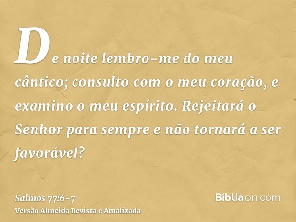 De noite lembro-me do meu cântico; consulto com o meu coração, e examino o meu espírito.Rejeitará o Senhor para sempre e não tornará a ser favorável?