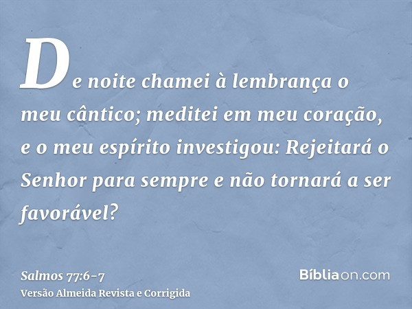 De noite chamei à lembrança o meu cântico; meditei em meu coração, e o meu espírito investigou:Rejeitará o Senhor para sempre e não tornará a ser favorável?