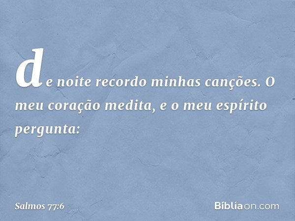 de noite recordo minhas canções.
O meu coração medita,
e o meu espírito pergunta: -- Salmo 77:6