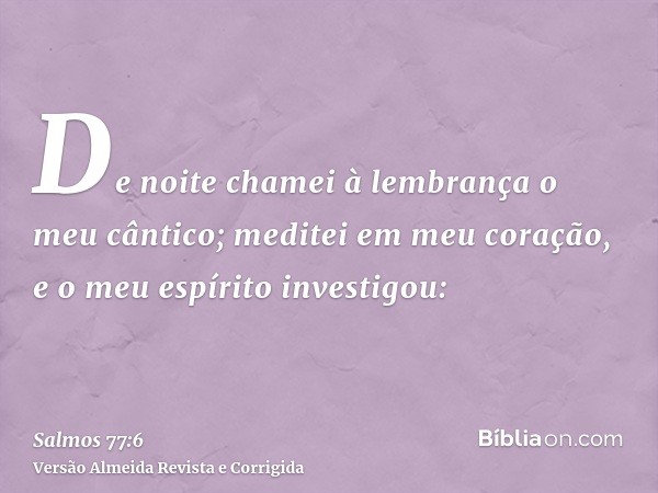 De noite chamei à lembrança o meu cântico; meditei em meu coração, e o meu espírito investigou: