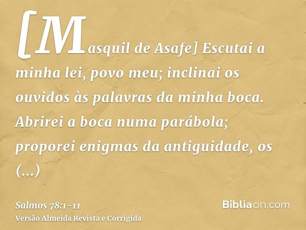 [Masquil de Asafe] Escutai a minha lei, povo meu; inclinai os ouvidos às palavras da minha boca.Abrirei a boca numa parábola; proporei enigmas da antiguidade,os