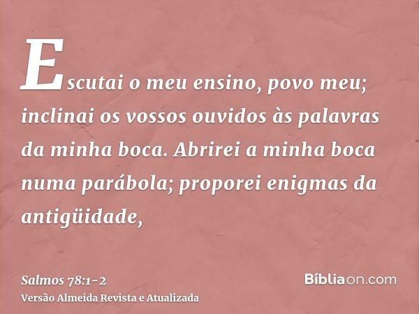 Escutai o meu ensino, povo meu; inclinai os vossos ouvidos às palavras da minha boca.Abrirei a minha boca numa parábola; proporei enigmas da antigüidade,