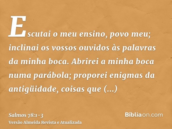 Escutai o meu ensino, povo meu; inclinai os vossos ouvidos às palavras da minha boca.Abrirei a minha boca numa parábola; proporei enigmas da antigüidade,coisas 