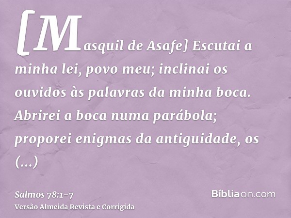 [Masquil de Asafe] Escutai a minha lei, povo meu; inclinai os ouvidos às palavras da minha boca.Abrirei a boca numa parábola; proporei enigmas da antiguidade,os