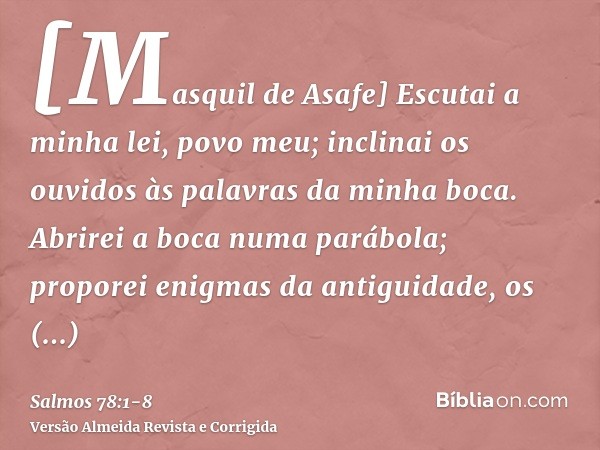 [Masquil de Asafe] Escutai a minha lei, povo meu; inclinai os ouvidos às palavras da minha boca.Abrirei a boca numa parábola; proporei enigmas da antiguidade,os