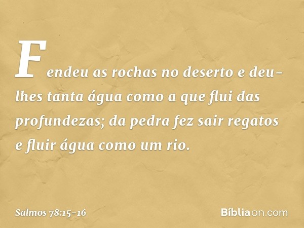 Fendeu as rochas no deserto
e deu-lhes tanta água
como a que flui das profundezas; da pedra fez sair regatos
e fluir água como um rio. -- Salmo 78:15-16