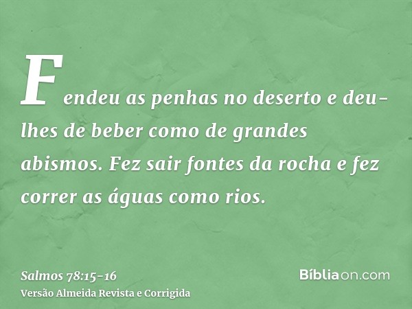 Fendeu as penhas no deserto e deu-lhes de beber como de grandes abismos.Fez sair fontes da rocha e fez correr as águas como rios.