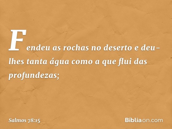 Fendeu as rochas no deserto
e deu-lhes tanta água
como a que flui das profundezas; -- Salmo 78:15