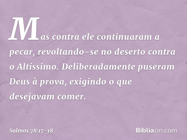 Mas contra ele continuaram a pecar,
revoltando-se no deserto contra o Altíssimo. Deliberadamente puseram Deus à prova,
exigindo o que desejavam comer. -- Salmo 