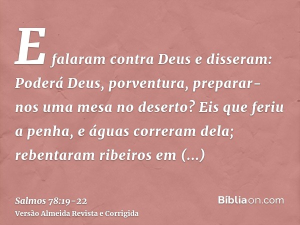 E falaram contra Deus e disseram: Poderá Deus, porventura, preparar-nos uma mesa no deserto?Eis que feriu a penha, e águas correram dela; rebentaram ribeiros em