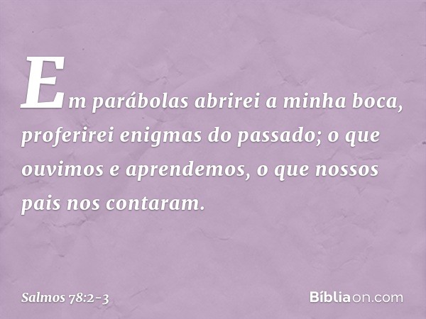 Em parábolas abrirei a minha boca,
proferirei enigmas do passado; o que ouvimos e aprendemos,
o que nossos pais nos contaram. -- Salmo 78:2-3