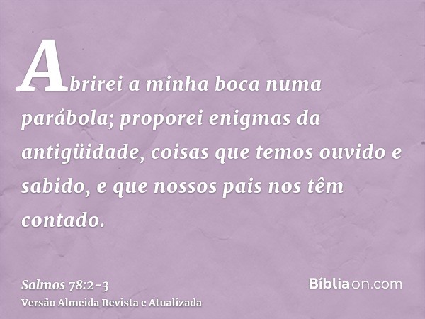 Abrirei a minha boca numa parábola; proporei enigmas da antigüidade,coisas que temos ouvido e sabido, e que nossos pais nos têm contado.