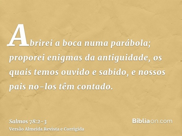 Abrirei a boca numa parábola; proporei enigmas da antiguidade,os quais temos ouvido e sabido, e nossos pais no-los têm contado.