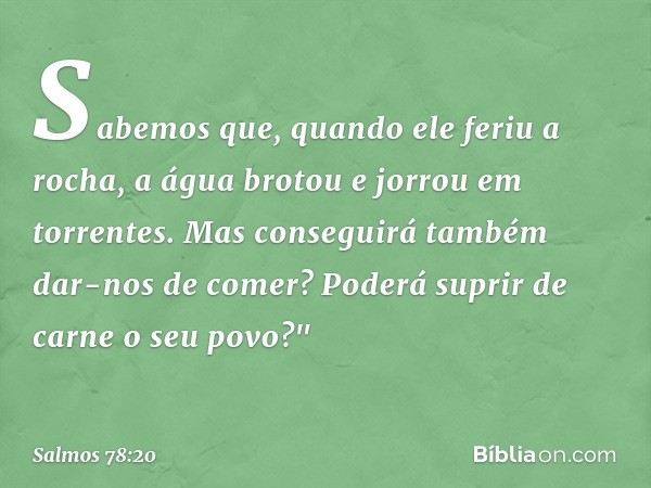 Sabemos que, quando ele feriu a rocha,
a água brotou e jorrou em torrentes.
Mas conseguirá também dar-nos de comer?
Poderá suprir de carne o seu povo?" -- Salmo