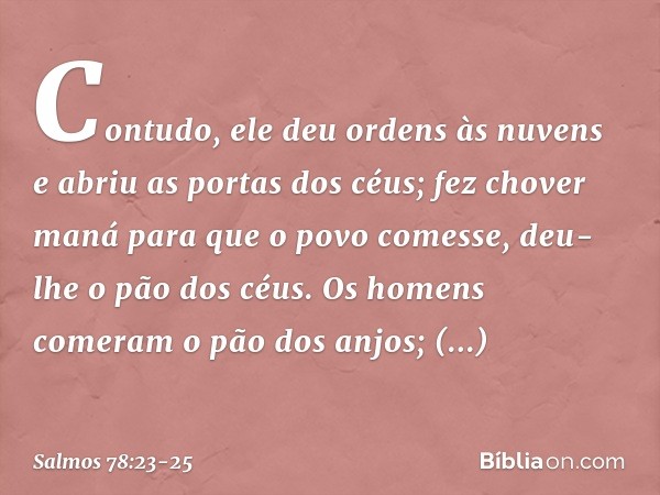 Contudo, ele deu ordens às nuvens
e abriu as portas dos céus; fez chover maná para que o povo comesse,
deu-lhe o pão dos céus. Os homens comeram o pão dos anjos