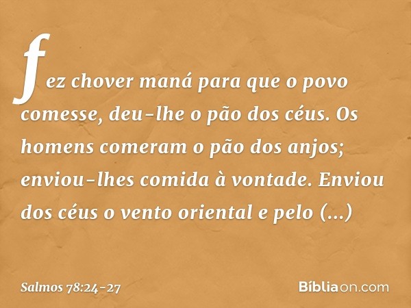 fez chover maná para que o povo comesse,
deu-lhe o pão dos céus. Os homens comeram o pão dos anjos;
enviou-lhes comida à vontade. Enviou dos céus o vento orient