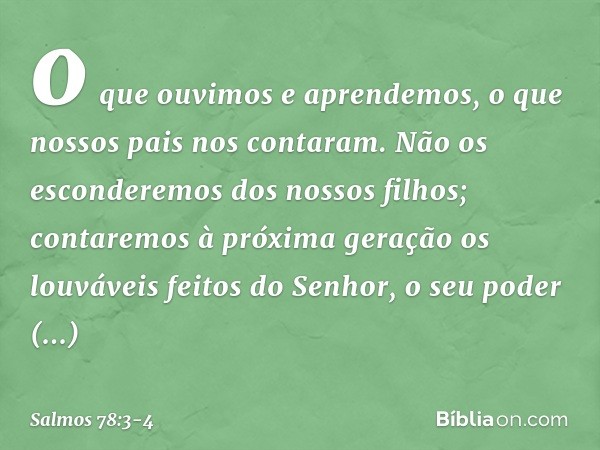 o que ouvimos e aprendemos,
o que nossos pais nos contaram. Não os esconderemos dos nossos filhos;
contaremos à próxima geração
os louváveis feitos do Senhor,
o