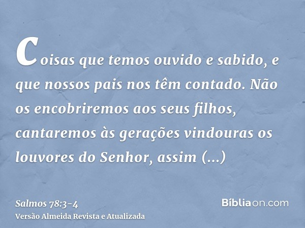 coisas que temos ouvido e sabido, e que nossos pais nos têm contado.Não os encobriremos aos seus filhos, cantaremos às gerações vindouras os louvores do Senhor,