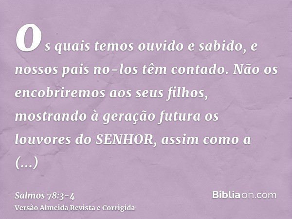 os quais temos ouvido e sabido, e nossos pais no-los têm contado.Não os encobriremos aos seus filhos, mostrando à geração futura os louvores do SENHOR, assim co