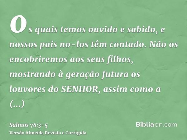 os quais temos ouvido e sabido, e nossos pais no-los têm contado.Não os encobriremos aos seus filhos, mostrando à geração futura os louvores do SENHOR, assim co