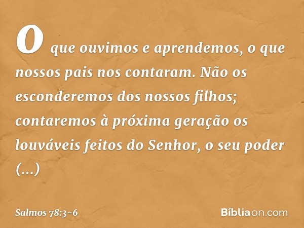 o que ouvimos e aprendemos,
o que nossos pais nos contaram. Não os esconderemos dos nossos filhos;
contaremos à próxima geração
os louváveis feitos do Senhor,
o