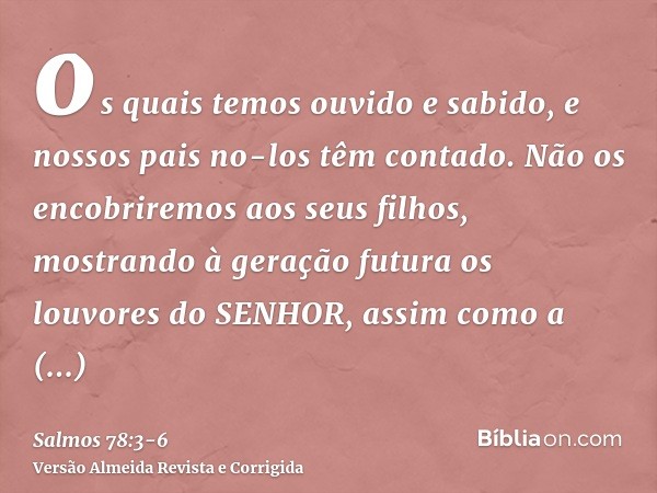 os quais temos ouvido e sabido, e nossos pais no-los têm contado.Não os encobriremos aos seus filhos, mostrando à geração futura os louvores do SENHOR, assim co