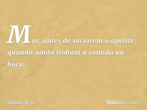 Mas, antes de saciarem o apetite,
quando ainda tinham a comida na boca, -- Salmo 78:30